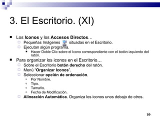 3. El Escritorio. (XI) Los  Iconos  y los  Accesos Directos … Pequeñas Imágenes  situadas en el Escritorio. Ejecutan algún programa. Hacer Doble Clic sobre el Icono correspondiente con el botón izquierdo del ratón. Para organizar los iconos en el Escritorio… Sobre el Escritorio  botón derecho  del ratón. Menú “ Organizar Iconos ”. Seleccionar  opción de ordenación . Por Nombre. Tipo. Tamaño. Fecha de Modificación. Alineación Automática . Organiza los iconos unos debajo de otros. 