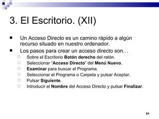 3. El Escritorio. (XII) Un Acceso Directo es un camino rápido a algún recurso situado en nuestro ordenador. Los pasos para crear un acceso directo son… Sobre el Escritorio  Botón derecho  del ratón. Seleccionar “ Acceso Directo ” del  Menú Nuevo . Examinar  para buscar el Programa. Seleccionar el Programa o Carpeta y pulsar Aceptar. Pulsar  Siguiente . Introducir el  Nombre  del Acceso Directo y pulsar  Finalizar . 