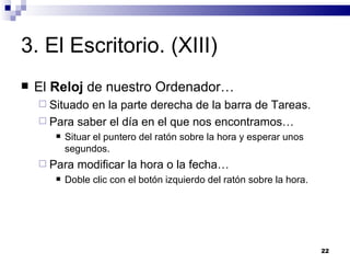 3. El Escritorio. (XIII) El  Reloj  de nuestro Ordenador… Situado en la parte derecha de la barra de Tareas. Para saber el día en el que nos encontramos… Situar el puntero del ratón sobre la hora y esperar unos segundos. Para modificar la hora o la fecha… Doble clic con el botón izquierdo del ratón sobre la hora. 