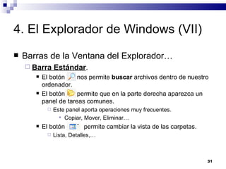 4. El Explorador de Windows (VII) Barras de la Ventana del Explorador… Barra Estándar . El botón  nos permite  buscar  archivos dentro de nuestro ordenador. El botón  permite que en la parte derecha aparezca un panel de tareas comunes. Este panel aporta operaciones muy frecuentes. Copiar, Mover, Eliminar… El botón  permite cambiar la vista de las carpetas. Lista, Detalles,… 