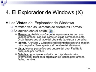 4. El Explorador de Windows (X) Las  Vistas  del Explorador de Windows… Permiten ver las Carpetas de diferentes Formas. Se activan con el botón  Mosaicos.  Archivos y Carpetas representados con una imagen grande, con sus características correspondiente. Organizados uno al lado del otro y de izquierda a derecha. Iconos.  Archivos y Carpetas representados con una imagen más pequeña. Sólo aparece el nombre del elemento. Lista.  Iconos pequeños uno debajo del otro. Facilita la búsqueda por nombre. Detalles.  Igual que el anterior pero aportando más información. Ideal para organizar los iconos por: tamaño, fecha, nombre… 