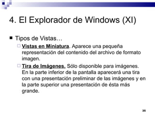 4. El Explorador de Windows (XI) Tipos de Vistas… Vistas en Miniatura . Aparece una pequeña representación del contenido del archivo de formato imagen. Tira de Imágenes.  Sólo disponible para imágenes. En la parte inferior de la pantalla aparecerá una tira con una presentación preliminar de las imágenes y en la parte superior una presentación de ésta más grande. 