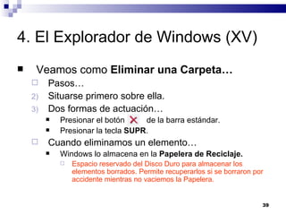4. El Explorador de Windows (XV) Veamos como  Eliminar una Carpeta… Pasos… Situarse primero sobre ella. Dos formas de actuación… Presionar el botón  de la barra estándar. Presionar la tecla  SUPR . Cuando eliminamos un elemento… Windows lo almacena en la  Papelera de Reciclaje. Espacio reservado del Disco Duro para almacenar los elementos borrados. Permite recuperarlos si se borraron por accidente mientras no vaciemos la Papelera. 