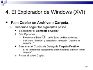 4. El Explorador de Windows (XVI) Para  Copiar  un  Archivo  o  Carpeta … Debemos seguir los siguientes pasos… Seleccionar el  Elemento a Copiar . Dos Opciones… Presionar el Botón  de la Barra de Herramientas. Ir al Menú “ Edición ” y seleccionar la opción “ Copiar a la carpeta…” Buscar en el Cuadro de Diálogo la  Carpeta Destino. Si no la tenemos la podemos crear mediante el botón “crear carpeta”. Pulsar el botón Copiar. 