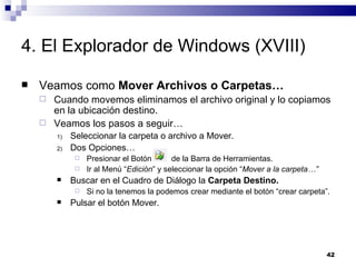 4. El Explorador de Windows (XVIII) Veamos como  Mover Archivos o Carpetas… Cuando movemos eliminamos el archivo original y lo copiamos en la ubicación destino. Veamos los pasos a seguir… Seleccionar la carpeta o archivo a Mover. Dos Opciones… Presionar el Botón  de la Barra de Herramientas. Ir al Menú “ Edición ” y seleccionar la opción “ Mover a la carpeta…” Buscar en el Cuadro de Diálogo la  Carpeta Destino. Si no la tenemos la podemos crear mediante el botón “crear carpeta”. Pulsar el botón Mover. 