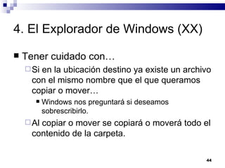 4. El Explorador de Windows (XX) Tener cuidado con… Si en la ubicación destino ya existe un archivo con el mismo nombre que el que queramos copiar o mover… Windows nos preguntará si deseamos sobrescribirlo. Al copiar o mover se copiará o moverá todo el contenido de la carpeta. 