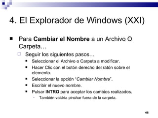 4. El Explorador de Windows (XXI) Para  Cambiar el Nombre  a un Archivo O Carpeta… Seguir los siguientes pasos… Seleccionar el Archivo o Carpeta a modificar. Hacer Clic con el botón derecho del ratón sobre el elemento. Seleccionar la opción “ Cambiar Nombre ”. Escribir el nuevo nombre. Pulsar  INTRO  para aceptar los cambios realizados. También valdría pinchar fuera de la carpeta. 