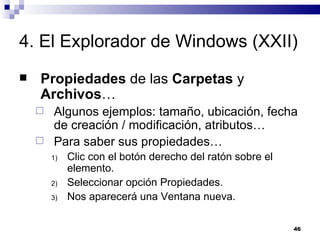 4. El Explorador de Windows (XXII) Propiedades  de las  Carpetas  y  Archivos … Algunos ejemplos: tamaño, ubicación, fecha de creación / modificación, atributos… Para saber sus propiedades… Clic con el botón derecho del ratón sobre el elemento. Seleccionar opción Propiedades. Nos aparecerá una Ventana nueva. 