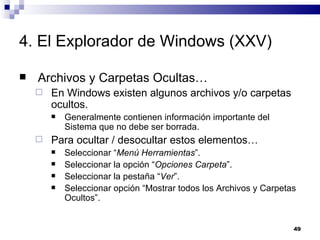 4. El Explorador de Windows (XXV) Archivos y Carpetas Ocultas… En Windows existen algunos archivos y/o carpetas ocultos. Generalmente contienen información importante del Sistema que no debe ser borrada. Para ocultar / desocultar estos elementos… Seleccionar “ Menú Herramientas ”. Seleccionar la opción “ Opciones Carpeta ”. Seleccionar la pestaña “ Ver ”. Seleccionar opción “Mostrar todos los Archivos y Carpetas Ocultos”. 