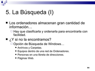 5. La Búsqueda (I) Los ordenadores almacenan gran cantidad de información… Hay que clasificarla y ordenarla para encontrarla con facilidad. ¿Y si no la encontramos? Opción de Búsqueda de Windows… Archivos y Carpetas. Equipos dentro de una red de Ordenadores. Personas en una libreta de direcciones. Páginas Web. 