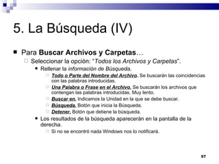 5. La Búsqueda (IV) Para  Buscar Archivos y Carpetas … Seleccionar la opción: “ Todos los Archivos y Carpetas ”. Rellenar la  información de Búsqueda . Todo o Parte del Nombre del Archivo .  Se buscarán las coincidencias con las palabras introducidas. Una Palabra o Frase en el Archivo.  Se buscarán los archivos que contengan las palabras introducidas. Muy lento. Buscar en.  Indicamos la Unidad en la que se debe buscar. Búsqueda.  Botón que inicia la Búsqueda. Detener.  Botón que detiene la búsqueda. Los resultados de la búsqueda aparecerán en la pantalla de la derecha. Si no se encontró nada Windows nos lo notificará. 
