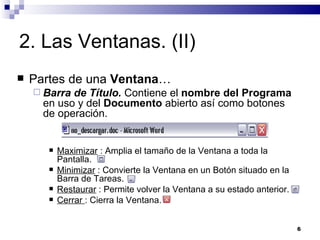 2. Las Ventanas. (II) Partes de una  Ventana … Barra de Título.  Contiene el  nombre del Programa  en uso y del  Documento  abierto así como botones de operación. Maximizar  : Amplia el tamaño de la Ventana a toda la Pantalla. Minimizar  : Convierte la Ventana en un Botón situado en la Barra de Tareas. Restaurar  : Permite volver la Ventana a su estado anterior. Cerrar  : Cierra la Ventana. 