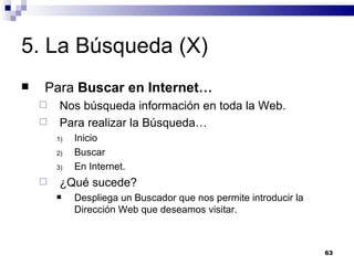 5. La Búsqueda (X) Para  Buscar en Internet… Nos búsqueda información en toda la Web. Para realizar la Búsqueda… Inicio Buscar En Internet. ¿Qué sucede? Despliega un Buscador que nos permite introducir la Dirección Web que deseamos visitar. 