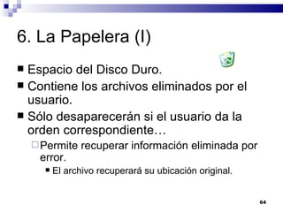 6. La Papelera (I) Espacio del Disco Duro. Contiene los archivos eliminados por el usuario. Sólo desaparecerán si el usuario da la orden correspondiente… Permite recuperar información eliminada por error. El archivo recuperará su ubicación original. 