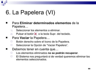 6. La Papelera (VI) Para  Eliminar determinados elementos  de la Papelera… Seleccionar los elementos a eliminar. Pulsar el botón  o la tecla Supr. del teclado. Para  Vaciar  la Papelera… Botón derecho sobre el Icono de la Papelera. Seleccionar la Opción de “Vaciar Papelera”. Debemos tener en cuenta que… Los elementos eliminados  no se podrán recuperar . El Sistema nos preguntará si de verdad queremos eliminar los elementos seleccionados. 