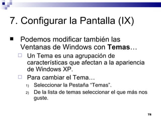 7. Configurar la Pantalla (IX) Podemos modificar también las Ventanas de Windows con  Temas … Un Tema es una agrupación de características que afectan a la apariencia de Windows XP. Para cambiar el Tema… Seleccionar la Pestaña “Temas”. De la lista de temas seleccionar el que más nos guste. 