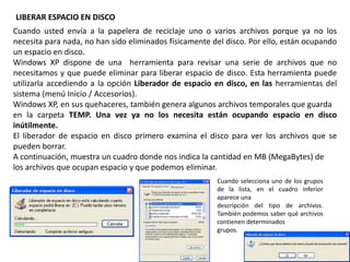 LIBERAR ESPACIO EN DISCO
Cuando usted envía a la papelera de reciclaje uno o varios archivos porque ya no los
necesita para nada, no han sido eliminados físicamente del disco. Por ello, están ocupando
un espacio en disco.
Windows XP dispone de una herramienta para revisar una serie de archivos que no
necesitamos y que puede eliminar para liberar espacio de disco. Esta herramienta puede
utilizarla accediendo a la opción Liberador de espacio en disco, en las herramientas del
sistema (menú Inicio / Accesorios).
Windows XP, en sus quehaceres, también genera algunos archivos temporales que guarda
en la carpeta TEMP. Una vez ya no los necesita están ocupando espacio en disco
inútilmente.
El liberador de espacio en disco primero examina el disco para ver los archivos que se
pueden borrar.
A continuación, muestra un cuadro donde nos indica la cantidad en MB (MegaBytes) de
los archivos que ocupan espacio y que podemos eliminar.
Cuando selecciona uno de los grupos
de la lista, en el cuadro inferior
aparece una
descripción del tipo de archivos.
También podemos saber qué archivos
contienen determinados
grupos.
 