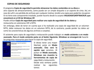COPIAS DE SEGURIDAD
El programa Copia de seguridad le permite almacenar los datos contenidos en su disco a
otro soporte de almacenamiento, como puede ser un simple disquete o un soporte de cinta. Así, en
caso de sufrir una pérdida de archivos por cualquier motivo, tendrá una copia para poderlos recuperar.
Si no tiene este componente instalado, puede hacerlo desde la carpeta VALUEADDMSFTBACKUP, que
encontrará en el CD de Windows XP.
Puede utilizar Copia de seguridad para realizar una copia de seguridad de los datos y
restaurarlos en volúmenes FAT o NTFS.
Sin embargo, debe de tener en cuenta que si ha realizado una copia de seguridad de un volumen
NTFS, debe restaurar los datos en un volumen NTFS; de lo contrario, puede perder los datos así
como las características de algunos archivos o carpetas.
El asistente para copia de seguridad o restauración puede trabajar en modo asistente o en modo
avanzado. Para el modo asistente pulse en el botón Siguiente. Windows se encargará de hacerle
las preguntas necesarias para hacer la copia de seguridad.
Si desea tener una mayor
libertad, pulse en Modo
avanzado. Ésta será la
opción que veremos. Al
pulsar en Modo avanzado,
Windows nos muestra la
herramientas de copia de
seguridad y restauración.
Desde esta ventana podrá
realizar las siguientes
tareas:
 