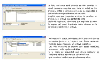La ficha Restaurar está dividida en dos paneles. El
panel izquierdo muestra una vista en árbol de los
archivos, cintas y conjuntos de copia de seguridad a
partir de los que puede restaurar archivos.
Imagine que por cualquier motivo ha perdido un
archivo. Si el archivo está contenido en la
copia de seguridad, sólo tiene que expandir el árbol
de copias del panel izquierdo hasta situarse en la
carpeta que contiene el archivo.
Para restaurar datos, debe seleccionar el cuadro que se
encuentra junto a la carpeta que desee restaurar.
También puede restaurar un archivo específico.
Una vez localizado el archivo que desea restaurar,
marque su casilla y pulse en Iniciar.
Si la copia de seguridad que desea restaurar se
compone de más de un disco, será necesario
que vaya insertando todos y cada uno de ellos.
 