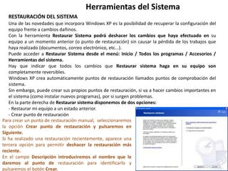 Herramientas del Sistema
RESTAURACIÓN DEL SISTEMA
Una de las novedades que incorpora Windows XP es la posibilidad de recuperar la configuración del
equipo frente a cambios dañinos.
Con la herramienta Restaurar Sistema podrá deshacer los cambios que haya efectuado en su
equipo a un momento anterior (o punto de restauración) sin causar la pérdida de los trabajos que
haya realizado (documentos, correo electrónico, etc...).
Puede acceder a Restaurar Sistema desde el menú: Inicio / Todos los programas / Accesorios /
Herramientas del sistema.
Hay que indicar que todos los cambios que Restaurar sistema haga en su equipo son
completamente reversibles.
Windows XP crea automáticamente puntos de restauración llamados puntos de comprobación del
sistema.
Sin embargo, puede crear sus propios puntos de restauración, si va a hacer cambios importantes en
el sistema (como instalar nuevos programas), por si surgen problemas.
En la parte derecha de Restaurar sistema disponemos de dos opciones:
- Restaurar mi equipo a un estado anterior.
- Crear punto de restauración
Para crear un punto de restauración manual, seleccionaremos
la opción Crear punto de restauración y pulsaremos en
Siguiente.
Si ha realizado una restauración recientemente, aparece una
tercera opción para permitir deshacer la restauración más
reciente.
En el campo Descripción introduciremos el nombre que le
daremos al punto de restauración para identificarlo y
pulsaremos el botón Crear.
 
