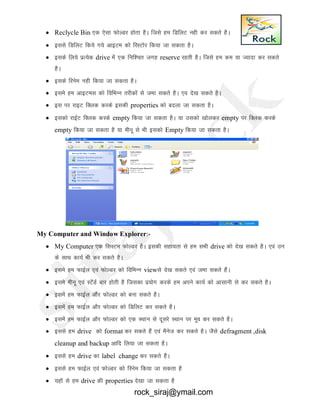  Reclycle Bin ,d ,slk QksYMj gksrk gSA ftls ge fMfyV ugh dj ldrs gSA
 blls fMfyV fd;s x;s vkbVe dks fjLVksj fd;k tk ldrk gSA
 blds fy;s izR;sd drive esa ,d fuf’pr txg reserve jgrh gSA ftls ge de ;k T;knk dj ldrs
gSA
 blds fjuse ugh fd;k tk ldrk gSA
 bles ge vkbVel dks fofHkUu rjhdksa ls tek ldrs gSA ,o ns[k ldrs gSA
 bl ij jkbV fDyd djds bldh properties dks cnyk tk ldrk gSA
 bldks jkbZV fDyd djds empty fd;k tk ldrk gSA ;k mldks [kksydj empty ij fDyd djds
empty fd;k tk ldrk gS ;k ehuw ls Hkh bldks Empty fd;k tk ldrk gSA
My Computer and Window Explorer:-
 My Computer ,d flLVe QksYMj gSA bldh lgk;rk ls ge lHkh drive dks ns[k ldrs gSA ,oa mu
ds lkFk dk;Z Hkh dj ldrs gSA
 bles ge QkbZy ,oa QksYMj dks fofHkUu viewls ns[k ldrs ,oa tek ldrs gSaA
 bles ehuw ,oa LVassMZ ckj gksrh gS ftldk iz;ksx djds ge vius dk;Z dks vklkuh ls dj ldrs gSA
 blesa ge QkbZy vkSj QksYMj dks cuk ldrs gSA
 blesa ge QkbZy vkSj QksYMj dks fMfyV dj ldrs gSA
 blesa ge QkbZy vkSj QksYMj dks ,d LFkku ls nwljs LFkku ij ewo dj ldrs gSA
 blls ge drive dks format dj ldrs gSa ,oa eSust dj ldrs gSA tSls defragment ,disk
cleanup and backup vkfn fy;k tk ldrk gSA
 blls ge drive dk label change dj ldrs gSaA
 blls ge QkbZy ,oa QksYMj dks fjuse fd;k tk ldrk gS
 ;gkW ls ge drive dh properties ns[kk tk ldrk gS
rock_siraj@ymail.com
 