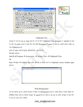 Clipboard View
dEI;wVj esa tc ge cut or copy djrs gSA rks og eSVj Clipboard View program esa transfer gks tkrk
gSA vkSj tc paste djrs gS mlds eSVj dh dkWih Document esa paste gks tkrk gSA bldh izksxzke QkbZy dk
uke Clipbrd.exe gSA
blesa tks QkbZy curh gSAbldk f}rh;d uke .clp gksrk gSSA
fDyicksMZ [kksyuk%&
Start all Program  Accessories - System Tool - Chipboard View
Or
Start  Run  Clipbrd type djds  ok ij fDyd djus ij Clipboard viewer window open
gksrh gSA
Disk Defragmenter
;g ,d fLkLVe Vwy gSA bldh lgk;rk ls fMzLd dks Defragment djrs gSA vFkkZr~ fMLd esa QSyh QkbZyksa dks
O;fofLFkr fd;k tkrk gSA ftlls dEI;wVj dh speed rst gks tkrh gSA bl Vwy dk iz;ksx dEI;wVj esa ianzg fnu
esa ,d ckj t:j djuk pkfg;sA
rock_siraj@ymail.com
 