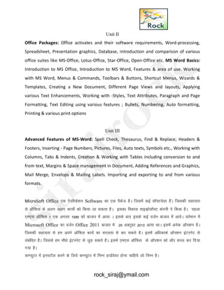 Unit II
Office Packages: Office activates and their software requirements, Word-processing,
Spreadsheet, Presentation graphics, Database, introduction and comparison of various
office suites like MS-Office, Lotus-Office, Star-Office, Open-Office etc. MS Word Basics:
Introduction to MS Office, Introduction to MS Word, Features & area of use. Working
with MS Word, Menus & Commands, Toolbars & Buttons, Shortcut Menus, Wizards &
Templates, Creating a New Document, Different Page Views and layouts, Applying
various Text Enhancements, Working with -Styles, Text Attributes, Paragraph and Page
Formatting, Text Editing using various features ; Bullets, Numbering, Auto formatting,
Printing & various print options
Unit III
Advanced Features of MS-Word: Spell Check, Thesaurus, Find & Replace; Headers &
Footers, Inserting - Page Numbers, Pictures, Files, Auto texts, Symbols etc., Working with
Columns, Tabs & Indents, Creation & Working with Tables including conversion to and
from text, Margins & Space management in Document, Adding References and Graphics,
Mail Merge, Envelops & Mailing Labels. Importing and exporting to and from various
formats.
MicroSoft Office ,d ,sIyhds’ku Software dk ,d iSdst gSA ftlesa dbZ lkW¶Vos;j gSaA ftldh lgk;rk
ls vkWfQl ds vyx vyx dk;ksZ dks fd;k tk ldrk gSA bldk fodkl ekbdzkslkW¶V daiuh us fd;k gSA igyk
,e,l vkWfQl 1 ,d vxLr 1989 dks cktkj esa vk;k A blds ckn blds dbZ otZu cktkj esa vk;sA orZeku esa
Microsoft Office dk otZu Office 2011 cktkj esa 26 vDVwcj 2010 vk;k FkkA blesa vusd vkWi’ku gSA
ftldh lgk;rk ls ge vius vkWfQl dk;Z dk ljyrk ls dj ldrs gSA blesa vf/kdk’ka vkWi’ku baVjusV ls
lacaf/kr gSA ftlls ge lh/ks baVjusV ls tqM ldrs gSA blesa ,e,l vkWfQl ds vkWi’ku dks vkSj ljy dj fn;k
x;k gSA
dEI;wVj esa buLVkWy djus ds fy;s dEI;wVj esa fuEu gkMZos;j gksuk pkfg;s tks fuEu gSA
rock_siraj@ymail.com
 