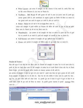  Print Layout:- bl vkmV esa MkD;wesaV dks fizaV ysvkmV esa ns[k ldrs gSA vFkkZr~ ftl rjg
dk fizaV vkmV fudyrk gSA ml rjg dk fn[krk gSA
 Toolbars:- MS Word dh lHkh Vwyckj dks ;gkW ls yk;k ,oa gVk;k tkrk gSA blesa dqy
vBkjg Vwyckj gksrh gSA vkSj vko’;drk ds vuqlkj Vwyckj dk fuekZ.k Hkh fd;k tk ldrk gSA
;g Vwyckj vius vki dk;Z ds vuqlkj vk tkrh gSA vkSj gV tkrh gSA
 Ruler:- Ruler ckj dks ;gkW ls 'kks ,oa hide fd;k tkrk gSA
,e,l okMZ MkD;wesaV esa blls ekftZu ,oa iSjkxzkQ dh lsafVax dh tkrh gSA bl ij Vsc dk iz;ksx
fd;k tkrk gSA ftlls Vsc dh dks lsV fd;k tkrk gSA
 Thumbnails:- bl vki’ku ls cMs MkD;wesaV dks ns[kk tk ldrk gSA blls ,d ist ls nwljs
ist ij vklkuh ls tk ldrs gSA blesa cMs MkD;wesaV dks vklkuh ls ns[kk tk ldrk gSA
 Full Screen:- bl vki’ku ls MkD;wesaV dks Qwy LØhu esa ns[kk tk ldrk gSA
 Zoom:- bl vki’ku ls MkD;wesaV dks fofHkUu izdkj ls twe djds ns[kk tk ldrk gSA
Header & Footer:-
gSMj vkSj QqVj esa ml eSVj dks lsV fd;k tkrk gSA ftldks gesa MkD;wesaV ds izR;sd ist ij 'kks djuk gksrk gSA
blesa tks eSVj ;k VsDl tksMk tkrk gSA og MkD;wesaV ds izR;sd ist ds Åijh fgLls esa gSMj vkSj ist ds fupys
fgLls esa QqVj 'kks gksrk gSA bldh lsfVax istlsVi ds ysvkmV vki’ku ls dh tkrh gSA
bl vki’ku ls MkD;wesaV esa gsMj ,oa QqVj dks yxk ldrs gS blds lkFk gSMj ,oa QqVj Vqyokj 'kks gksus yxrh
gSA;g MkD;wesaV ds izR;ds ist ij 'kks gksrk gSA gSMj ist dsk VkWi ekftZu esa tksMk tkrk gSA blesa ist uacj ]
dqy ist] ,oa vkWVks VSDl vkfn dks tksMk tkrk gSA bldh Vqy ckj ls gSMj ls QqVj esa QqVj ls gSMj esa tk
ldrs Ldzksy djds Hkh bl dk;Z dks fd;k tk ldrk gSA bldh Vqyokj lgk;rk ls bldks manage fd;k
tkrk gSA
rock_siraj@ymail.com
 