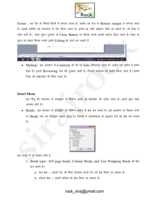 Footer : ;g ist ds fupys fgLls esa yxk;k tkrk gSA vFkkZr~ ;g ist ds Bottom margin esa yxk;k tkrk
gSA blds ekftZu dkss istlsVi ls lsV fd;k tkrk gSA blesa og lHkh vkbZVe tksMs tk ldrs gSA tks gSMj es
tksMs tkrs gSA gSMj QqVj Vqyokj ds Close Button ij fDyd djds budks Dykst fd;k tkrk gSA gSMj ;k
QqVj ij Mcy fDyd djds blesa Editing dk dk;Z dj ldrs gS
 Markup:- bl vki’ku ls Comment dks 'kks ,oa hide (fNik;k) tkrk gSA vFkkZr~ ;g dkesaV esa iz;ksx
gksrk gSA blls Reviewing uke dh Vwyckj vkrh gSA ftlls ekdZvi dk iz;ksx fd;k tkrk gSA blls
VSSDl dks gkbZykbZV Hkh fd;k tkrk gSA
Insert Menu
bl ehuw dh lgk;rk ls MkD;wesaV esa fofHkUu izdkj ds vkCtsDV dks tksMk tkrk gSA blesa dqy ianzg
vki’ku gksrs gSA
 Break:- bl vki’ku ls MkD;wesaV dks fofHkUu izdkj ls czsd dj ldrs gSA bl vki’ku ij fDYkd djus
ij Break uke dk MkW;ykx ckDl vkrk gSA ftles ls vko’;drk ds vuqlkj ist dks czsd dj ldrs
gSA
bl ckDl esa nks lsD’ku gksrs gS
1. Break type:- blesa page break, Column Break, and Text Wrapping Break dks czsd
dj ldrs gSA
a. ist czsd %& blls ist dks fcuk isjkxzkQ cnys ist dks czsd fd;k tk ldrk gSA
b. dkWye czsd %& blls dkWye dks czsd fd;k tk ldrk gSA
rock_siraj@ymail.com
 