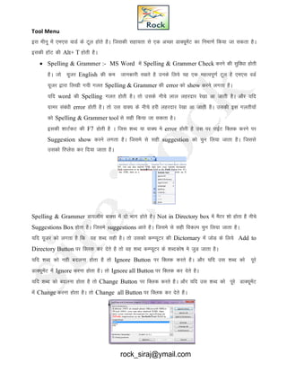 Tool Menu
bl ehuw esa ,e,l okMZ ds Vwy gksrs gSA ftldh lgk;rk ls ,d vPNk MkD;wesaV dk fuek.kZ fd;k tk ldrk gSA
bldh gkWV dh Alt+ T gksrh gSA
 Spelling & Grammer :- MS Word esa Spelling & Grammer Check djus dh lqfo/kk gksrh
gSA tks ;wtj English dh de tkudkjh j[krs gS muds fy;s ;g ,d egRoiw.kZ Vwy gS ,e,l oMZ
;wtj }kjk fy[kh x;h xyr Spelling & Grammer dh error dks show djus yxrk gSA
;fn word dh Spelling xyr gksrh gSA rks mlds uhps yky ygjnkj js[kk vk tkrh gSA vkSj ;fn
xzkej laca/kh error gksrh gSA rks ml okD; ds uhps gjh ygjnkj js[kk vk tkrh gSA mldh bl xyrh;ksa
dks Spelling & Grammer tool ls lgh fd;k tk ldrk gSA
bldh 'kkVZdV dh F7 gksrh gS A ftl 'kCn ;k okD; ess error gksrh gS ml ij jkbZV fDyd djus ij
Suggestion show djus yxrk gSA ftles ls lgh suggestion dks pqu fy;k tkrk gSA ftlls
mldks fjIysl dj fn;k tkrk gSA
Spelling & Grammer Mk;ykWx ckDl esa nks Hkkx gksrs gSA Not in Directory box esa eSVj 'kks gksrk gSS uhps
Suggestions Box gksrk gSA ftles suggestions vkrs gSA ftles ls lgh fodYi pqu fy;k tkrk gSA
;fn ;wtj dks yxrk gS fd ;g 'kCn lgh gSA rks mldks dEI;wVj dh Dictornary esa tksM ds fy;s Add to
Directory Button ij fDyd dj nsrs gS rks og 'kCn dEI;wVj ds 'kCndks"k es tqM tkrk gSA
;fn 'kCn dks ugh cnyuk gksrk gS rks Ignore Button ij fDYkd djrs gSA vkSj ;fn ml 'kCn dks iwjs
MkD;wesaV esa Ignore djuk gksrk gSA rks Ignore all Button ij fDyd dj nsrs gSA
;fn 'kCn dks cnyuk gksrk gS rks Change Button ij fDYkd djrs gSA vkSj ;fn ml 'kCn dks iwjs MkD;wesaV
esa Change djuk gksrk gSA rks Change all Button ij fDyd dj nsrs gSA
rock_siraj@ymail.com
 