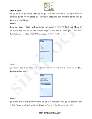 Mail Merge:-
;g ,e ,l oMZ dh ,d egRoiw.kZ lqfo/kk gSA tc xzqi esa ysVj rS;kj djuk gksrs gS A rks ogkW ij esyetZ dk
iz;ksx djrs gSA tSls izos’k i=] fuea=.k i= ] vkWfQl ysVj vkfnA vFkkZr~ blls ge MkVkcsl dks tksM ldrs gSA
Process of Mail Merge:-
Step 1:-
Goto tool menu  letters and Mailingsmail merge ij fDyd djrs gSA rks Mail Merge uke
dk Mk;ykWx ckDl vkrk gSA blesa fdl izdkj ds MkD;wesaV ij dk;Z djuk gSA mldks pqurs gSA tSls letter,
Email, Envelops , labels vkfnA vkSj Next Button ij fDyd djrs gSA
Step 2:-
bl Mk;ykWXk ckDl esa ;g flysDV djrs gS fd fdl Mk;D;wesaV es dk;Z djuk gSA mldks pqu dj Next
Button ij fDyd djrs gSA
Step 3:-
bl Mk;ykWx ckDl esa igys ls mifLFkr MkVkcsl dks pqurs gS ;k u;k MkVkcsl cukrs gSA u;k MkVkcsl dks cukus
ds fy;s Type a new list dks pqurs gS vkSj Create ij fDYd djrs gSA vkSj MkVkcsl dks cukrs gSA
rock_siraj@ymail.com
 