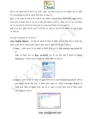 gksrk gSA tks ,YQkcsV gksrs gSA ;g jsat A ls IV =256 rd gksrh gSA ,oa jks dk uke U;wesafjd gksrk gSA bldh
jsat 1 To 65536 rd gksrh gSA bldks jhuse fd;k tk ldrk gSA
lsYk%& jks vkSj dkWye ds feyus ls lsy curh gSA ,d odZlhV esa 65536*256=16777216 cells gksrh gSA
lsy esa MkVk dks fy[kk tkrk gSA ,d lsy esa 255 v{kj fy[ks tk ldrs gSA dkWye ,oa jks ds uke dks feykdj
lsy dk uke curk gSA ;g lsy dk ,sMl gksrk gSA nks lsy ,sMl feydj jsat ,sMl cukrs gSA
blesa nks ;k nks ls vf/kd lsy dks vkil esa etZ fd;k tk ldrk gSA vkSj lsy dh QkWesfVax dk dk;Z Hkh fd;k
tk ldrk gSA
blesa dqy ukS ehuw gksrk gSA tks fuEu gSA
QkbZy ehuw(File Menu):- bl ehuw dh lgk;rk ls QkbZy ls lacaf/kr dk;Z dks fd;k tkrk gSA blds vanj
lksyg vki’ku gksrs gSA ftudk iz;ksx QkbZYk es fd;k tkrk gSA bldh gkWV dh alt+ F gksrh gSA
11.New:- bldh lgk;rk ls u;s odZcqd dk fuekZ.k fd;k tkrk gSA bldh shortcut key ctrl+N gksrh
gSA
New ij fDyd djus ij New workbook uke dh ,d foaMks vkrh gS ftlls ge Blank
Workbook ij fDYd djrs gSA ftlls ubZ odZcqd vksfiu gks tkrh gSA
12.Open :- blls igys ls cus odZcqd dks open fd;k tkrk gSA bldh shortcut key ctrl+O gksrh gSA
blesa Open uke dh foaMks vkrh gS ftlesa ,Dlsy QkbZy dks flysDV djds Open Button ij
fDyd djds QkbZy dks Open fd;k tkrk gSA ;k QkbZYk ij Mkcy fDyd djrs gS ftlls ,Dlsy
QkbZYk open gks tkrh gSA
rock_siraj@ymail.com
 