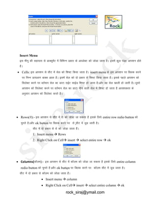 Insert Menu
bl ehuw dh lgk;rk ls MkD;wesaV esa fofHkUu izdkj ds vkCtsDV dks tksMk tkrk gSA blesa dqy ianzg vki’ku gksrs
gSA
 Cells: bl vki’ku ls lhV esa lsy dks f’k¶V fd;k tkrk gSA insert menu ds bl vki’ku ij fDyd djus
ij fuEu Mk;ykx ckDl vkrk gSA blesa lsy dks nks izdkj ls f’k¶V fd;k tkrk gSA blds igys vki’ku dks
flysDV djus ij orZeku lsy dk MkVk jkbZV lkbZM f’k¶V gks tkrk gSAvkSj og lsy [kkyh gks tkrh gSA nwljs
vki’ku dks flysDV djus ij orZeku lsy dk MkVk uhps okyh lsy esa f’k¶V gks tkrk gS vko’;drk ds
vuqlkj vki’ku dks flysDV djrs gSA
S
 Rows(jks):- bl vki’ku ls lhV esa jks dks tksMk tk ldrk gS blds fy;s entire row redio button dks
pqurs gSAvkSj ok button ij fDYkd djus ij jks lhV esa tqM tkrh gSA
lhV esa nks izdkj ls jks dks tksMk tkrk gSaA
1. Insert menu  Rows
2. Right Click on Cell insert  select entire row  ok
S
 Columns(dkWye):- bl vki’ku ls lhV esa dkWye dks tksMk tk ldrk gS blds fy;s entire column
redio button dks pqurs gSAvkSj ok button ij fDYkd djus ij dkWye lhV esa tqM tkrk gSA
lhV esa nks izdkj ls dkWye dks tksMk tkrk gSaA
 Insert menu  column
 Right Click on Cell insert  select entire column  ok
rock_siraj@ymail.com
 