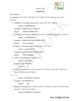 =fact(123.34)
Result=123
Text Function:-
bl Function dk iz;ksx VSDV ds fy;s fd;k tkrk gSA blfy;s bUgs VSDV Function dgk tkrk gSA
;g fuEu gSA
1. UPPER():- ;g Function lower case ds v{kj dks cMs v{kj esa cnyrk gSA
Syntax: =UPPER(TEXT)
Example:- UPPER(“micro computer”)
Result:- MICRO COMPUTER
2. LOWER();-;g Function UPPER case ds v{kj dks LOWER CASE v{kj esa cnyrk gSA
Syntax: =LOWER(TEXT)
Example:- LOWER(“MICRO COMPUTER”)
Result:- micro computer
3. Proper():- ;g Function text dks proper case esa lsV djrk gSA
Syntax: =proper(TEXT)
Example:- proper(“MICRO COMPUTER”)
Result:- Micro Computer
4. len():-;g Function text ds v{kj fxurk gSA
Syntax: =len(TEXT)
Example:- len(“MICRO”)
Result:- 5
5. left():-;g Function 'kCn ds v{kjks dks ck;ha rjQ ls fudkyrk gSSA blesa VSDV ,oa fdrus v{kj
fudkyuk gSA mldh la[;k nsuh gksrh gSA
Syntax: =Left(TEXT, Number)
Example:- Left(“MICRO”,2)
Result:- MI
6. Right():-;g Function 'kCn ds v{kjks dks nk;ha rjQ ls fudkyrk gSSA blesa VSDV ,oa fdrus v{kj
fudkyuk gSA mldh la[;k nsuh gksrh gSA
Syntax: =Right(TEXT, Number)
rock_siraj@ymail.com
 
