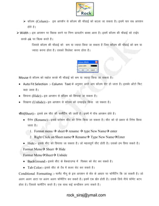  dkWye (Colum):- bl vki’kWu ls dkWye dh pkSMkbZ dks cnyk tk ldrk gSA blesa pkj lc vki’ku
gksrs gsA
 Width :- bl vki’ku ij fDyd djus ij fuEu Mk;ykWXk ckDl vkrk gSA blesa dkWye dh pkSMkbZ dks VkbZi
djds ok ij fDYd djrs gSA
ftlls dkWye dh pkSMkbZ dks de ;k T;knk fd;k tk ldrk gS ftl dkWye dh pkSMkbZ dks de ;k
T;knk djuk gksrk gSA mldks flysDV djuk gksrk gSA
Mouse ls dkWye dks Ldzksy djds Hkh pkSMkbZ dks de ;k T;knk fd;k tk ldrk gSA
 Auto Fit Selection :- Column Text ds vuqlkj vius vki dkWye lsV gks tkrk gSA bldsk vkWVks fQV
dgk tkrk gSA
 fNikuk (Hide):- bl vki’ku ls dkWye dks fNik;k tk ldrk gSA
 fn[kkuk (Unhide):- bl vki’ku ls dkWye dks mugkbZM fd;k tk ldrk gSA
lhV(Sheet):- blls ge lhV dh QkesaZfVsx dh tkrh gSA blesa esa ikWp vki’ku gksrs gSA
 jhuse (Rename):- blls orZEkku lhV dks fjuse fd;k tk ldrk gSA lhV dks nks izdkj ls fjuse fd;k
tkrk gSA
1. Format menu  sheet rename  type New Name enter
2. Right Click on Sheet name Rename Type New NameEnter
 Hide:- blls lhV dks fNik;k tk ldrk gSA tks egRoiw.kZ lhV gksrh gSA mldks ge fNik ldrs gSA
Format Menu Sheet  Hide
Format MenuSheet Unhide
 BackGround:- blls lhV ds cSdxzkm.M esa fiDpj dks lsV dj ldrs gSA
 Tab Color:- blls lhV ds VSc esa dyj lsV dj ldrs gSA
Conditional Formatting :- QkesZV ehuw ds bl vki’ku ls 'kZr ds vk/kkj ij QkWesZfVZx fd tk ldrh gSA tks
vyx vyx MkVk ij vyx vyx QkWesafVax dj ldrs gSA blesa ,d 'kzZr gksrh gSA mlds fy;s uhps QkWesaV CkVu
gksrk gsA ftlls QkesafVax djrs gSA ,d lkFk dbZ dUMh’ku yxk ldrs gSA
rock_siraj@ymail.com
 