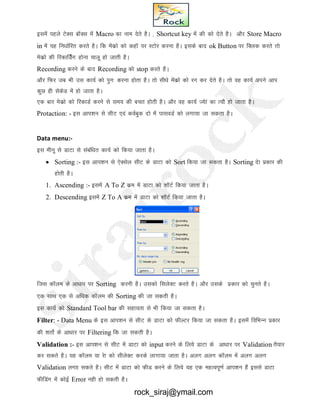 blesa igys VsDl ckWDl esa Macro dk uke nsrs gSA ] Shortcut key esa dh dks nsrs gSA vkSj Store Macro
in esa ;g fu/kkZfjr djrs gSA fd esadzks dks dgkW ij LVksj djuk gSA blds ckn ok Button ij fDYkd djrs rks
esdzks dh fjdkfMZZsx gksuk pkyw gks tkrh gSA
Recording djus ds ckn Recording dks stop djrs gSA
vkSj fQj tc Hkh ml dk;Z dks iqUk% djuk gksrk gSA rks lh/ks esadzks dks ju dj nsrs gSA rks og dk;Z vius vki
dqN gh lsdsM esa gks tkrk gSA
,d ckj esdzks dks fjdkMZ djus ls le; dh cpr gksrh gSA vkSj og dk;Z T;ska dk R;kS gks tkrk gSA
Protaction: - bl vki’ku ls lhV ,oa doZcqd nks esa ikloMZ dks yxk;k tk ldrk gSA
Data menu:-
bl ehuw ls MkVk ls lacaf/kr dk;Z dks fd;k tkrk gSA
 Sorting :- bl vki’ku ls ,sDlsy lhV ds MkVk dks Sort fd;k tk ldrk gSA Sorting nsk izdkj dh
gksrh gSA
1. Ascending :- blesa A To Z dze esa MkVk dks 'kkWVZ fd;k tkrk gSA
2. Descending blesa Z To A dze esa MkVk dks 'kkWVZ fd;k tkrk gSA
ftl dkWye ds vk/kkj ij Sorting djuh gSA mldks flysDV djrs gSA vkSj mlds izdkj dks pqurs gSA
,d lkFk ,d ls vf/kd dkWye dh Sorting dh tk ldrh gSA
bl dk;Z dks Standard Tool bar dh lgk;rk ls Hkh fd;k tk ldrk gSA
Filter: - Data Menu ds bl vki’ku ls lhV ds MkVk dks QhYVj fd;k tk ldrk gSA blesa fofHkUu izdkj
dh 'krksZ ds vk/kkj ij Filtering fd tk ldrh gSA
Validation :- bl vki’ku ls lhV esa MkVk dks input djus ds fy;s MkVk ds vk/kkj ij Validation rS;kj
dj ldrs gSA ;g dkWye ;k jsk dks lhysDV djds ykxk;k tkrk gSA vyx vyx dkWYke esa vyx vyx
Validation yxkk ldrs gSA lhV esa MkVk dks QhM djus ds fy;s ;g ,d egRoiw.kZ vki’ku gSa blls MkVk
QhfMax esa dksbZ Error ugh gks ldrh gSA
rock_siraj@ymail.com
 