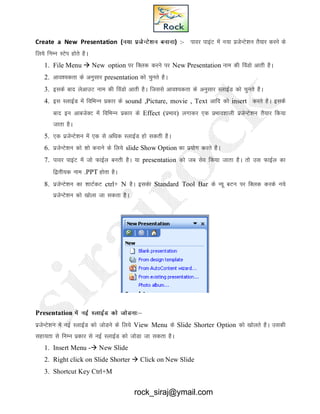 Create a New Presentation (u;k iztsUVs’ku cukuk) :- ikoj ikbaV esa u;k iztsUVs’ku rS;kj djus ds
fy;s fUkEu LVsi gksrs gSA
1. File Menu  New option ij fDyd djus ij New Presentation uke dh foaMks vkrh gSA
2. vko’;drk ds vuqlkj presentation dks pqurs gSA
3. blds ckn ysvkmV uke dh foaMks vkrh gSA ftlls vko’;drk ds vuqlkj LykbZZM dks pqurs gSA
4. bl LYkkbZM esa fofHkUu izdkj ds sound ,Picture, movie , Text vkfn dks insert djrs gSA blds
ckn bu vkctsDV esa fofHkUu izdkj ds Effect (izHkko) yxkdj ,d izHkko’kkyh iztsUVs’ku rS;kj fd;k
tkrk gSA
5. ,d iztsUVs’ku esa ,d ls vf/kd LykbZM gks ldrh gSA
6. iztsUVs’ku dks 'kks djkus ds fy;s slide Show Option dk iz;ksx djrs gSA
7. ikoj ikbaV esa tks QkbZy curh gSA ;k presentation dks tc lso fd;k tkrk gSA rks ml QkbZy dk
f}rh;d uke .PPT gksrk gSA
8. iztsUVs’ku dk 'kkVZdV ctrl+ N gSA bldsk Standard Tool Bar ds U;w cVu ij fDyd djds u;s
iztsUVs’ku dks [kksyk tk ldrk gSA
Presentation esa ubZ LYkkbZM dks tksMuk%&
iztsUVs’ku esa ubZ LykbZM dks tksMus ds fy;s View Menu ds Slide Shorter Option dks [kksyrs gSA mldh
lgk;rk ls fuEu izdkj ls ubZ LykbZM dks tksMk tk ldrk gSA
1. Insert Menu - New Slide
2. Right click on Slide Shorter  Click on New Slide
3. Shortcut Key Ctrl+M
rock_siraj@ymail.com
 