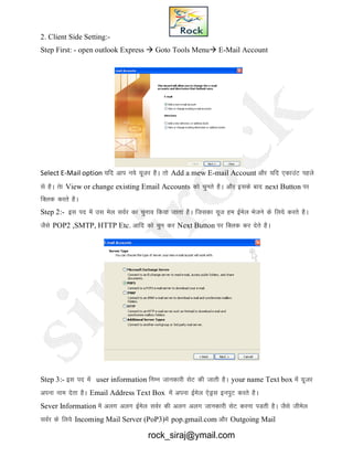 2. Client Side Setting:-
Step First: - open outlook Express  Goto Tools Menu E-Mail Account
Select E-Mail option ;fn vki u;s ;wtj gSA rks Add a mew E-mail Account vkSj ;fn ,dkmaV igys
ls gSA rsk View or change existing Email Accounts dks pqurs gSA vkSj blds ckn next Button ij
fDyd djrs gSA
Step 2:- bl in esa ml esy loZj dk pquko fd;k tkrk gSA ftldk ;wt ge bZesy Hkstus ds fy;s djrs gSA
tSls POP2 ,SMTP, HTTP Etc. vkfn dks pqu dj Next Button ij fDyd dj nsrs gSA
Step 3:- bl in esa user information fuEu tkudkjh lsV dh tkrh gSA your name Text box esa ;wtj
viuk uke nsrk gSA Email Address Text Box esa viuk bZesy ,sMªl buiqV djrs gSA
Sever Information esa vyx vyx bZesy loZj dh vyx vyx tkudkjh lsV djuk iMrh gSA tSls thesy
loZj ds fy;s Incoming Mail Server (PoP3)esa pop.gmail.com vkSj Outgoing Mail
rock_siraj@ymail.com
 