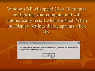 Windows XP will spend 20 or 30 minutes
   configuring your computer and will
automatically restart when finished. When
the Display Settings dialog appears, click
                   OK.
 