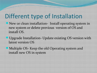 Different type of Installation
New or clean installation- Install operating system in
new system or delete previous version of OS and
install OS.
Upgrade Installation- Update existing OS version with
latest version OS
Multiple OS- Keep the old Operating system and
install new OS in system
 