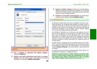 Manual de Windows XP Armando Zabert – OIAG - 2011
© Buscar el objeto original. Pulsando en el botón Buscar
destino, aparece una ventana de carpetas en la que está
contenido el objeto original. Esta opción es muy útil para
copiar o mover el objeto original.
© Cambiar el icono del acceso directo (se puede elegir
cualquier icono desde el botón Cambiar icono).
El escritorio hasta ahora era sólo la pantalla inicial que mos-
traba Windows. Sin embargo esta pantalla se puede colocar a
voluntad. De hecho su función es la de simular un escritorio de
verdad. De tal manera que, puesto que el escritorio siempre es
fácilmente accesible, en él se deben colocar aquellos objetos
con los que se trabaje más frecuentemente.
En realidad el escritorio no es más que una carpeta. Una car-
peta un tanto especial. En el escritorio se pueden crear carpe-
tas, copiar documentos, borrar elementos, etc. de la misma
forma que en cualquier otra carpeta. Sin embargo el escritorio
carece de menú. Pero siempre se puede acceder al menú del
escritorio pulsando el botón secundario en cualquier parte va-
cía del mismo.
A pesar de que cualquier archivo se puede colocar en el escri-
torio, es más recomendable almacenar los documentos dentro
de unidades de disco o en Mis documentos y en el escritorio
colocar accesos directos a los documentos y aplicaciones que
se deseen.
La razón es que los archivos originales están más a salvo y or-
ganizados en carpetas y unidades de disco.
© Ver y cambiar la ubicación del objeto original
(apartado Destino).
© Indicar una tecla alternativa para abrir el acceso
directo. Para ello basta pulsar la combinación de teclas
deseada en el apartado Método abreviado.
49
Siempre se puede acceder al objeto original al que hace refe-
rencia un acceso directo usando las propiedades de los acce-
sos directos para realizar operaciones que sólo se pueden
hacer sobre el objeto original (como mover, borrar,...).
Ilustración 35, El cuadro de propiedades de los accesos
directos
4.10 El escritorio
 