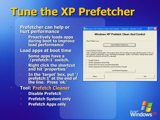 Tune the XP Prefetcher Prefetcher can help or hurt performance Proactively loads apps during boot to improve load performance Load apps at boot time Some apps have a '/prefetch:1' switch.  Right click the shortcut and hit 'properties.‘ In the 'target' box, put '/prefetch:1' at the end of the line.  Press 'ok.' Tool:  Prefetch Cleaner Disable Prefetch Prefetch System only Prefetch Apps only 