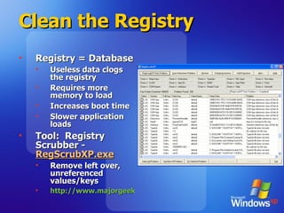 Clean the Registry Registry = Database Useless data clogs the registry Requires more memory to load Increases boot time Slower application loads Tool:  Registry Scrubber -  RegScrubXP.exe Remove left over, unreferenced values/keys http://www.majorgeeks.com/download.php?det=2048   