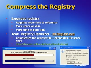 Compress the Registry Expanded registry Requires more time to reference More space on disk More time at boot time Tool:  Registry Optimizer -  NTRegOpt.exe Compresses the registry file – eliminates file space gaps http://home.t-online.de/home/lars.hederer/   
