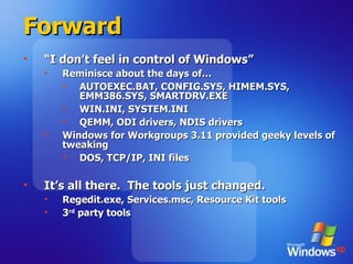 Forward “ I don’t feel in control of Windows” Reminisce about the days of… AUTOEXEC.BAT, CONFIG.SYS, HIMEM.SYS, EMM386.SYS, SMARTDRV.EXE WIN.INI, SYSTEM.INI QEMM, ODI drivers, NDIS drivers Windows for Workgroups 3.11 provided geeky levels of tweaking DOS, TCP/IP, INI files It’s all there.  The tools just changed. Regedit.exe, Services.msc, Resource Kit tools 3 rd  party tools 