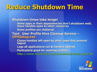 Reduce Shutdown Time Shutdown times take longer Some apps or their dependencies don’t shutdown well; leave handles open to other resources Some profiles are cluttered  Tool:  User Profile Hive Cleanup Service –  UPHSetup.exe Closes handles left open by other apps that prevent logout Logs all applications run & handles opened Particularly good for roaming profiles http://www.microsoft.com/downloads/details.aspx?FamilyID=1b286e6d-8912-4e18-b570-42470e2f3582&displaylang=en   