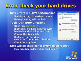 Error check your hard drives Disk Errors = SLOW performance Simple jarring of desktop chassis Defragmenting will not help Tool:  Disk Error Checking Open 'my  computer .' Right click the hard disk you wish  to check and select 'properties.' Choose the 'tools' tab Under 'error checking'  select the 'check now…' button. Check both options.  Disk will be checked for errors upon reboot May take hours depending on disk size 