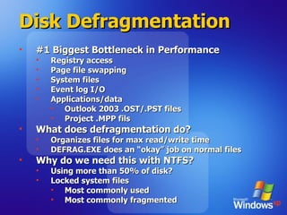 Disk Defragmentation #1 Biggest Bottleneck in Performance Registry access Page file swapping System files Event log I/O Applications/data Outlook 2003 .OST/.PST files Project .MPP fils What does defragmentation do? Organizes files for max read/write time DEFRAG.EXE does an “okay” job on normal files Why do we need this with NTFS? Using more than 50% of disk? Locked system files  Most commonly used Most commonly fragmented 