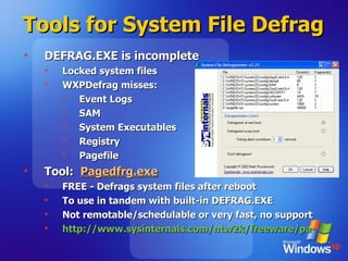 Tools for System File Defrag  DEFRAG.EXE is incomplete Locked system files WXPDefrag misses: Event Logs SAM System Executables Registry Pagefile Tool:  Pagedfrg.exe FREE - Defrags system files after reboot To use in tandem with built-in DEFRAG.EXE Not remotable/schedulable or very fast, no support http://www.sysinternals.com/ntw2k/freeware/pagedefrag.shtml   