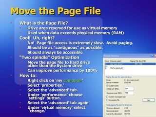 Move the Page File  What is the Page File? Drive area reserved for use as virtual memory  Used when data exceeds physical memory (RAM) Cool!  Uh, right? No!  Page file access is extremely slow.  Avoid paging. Should be as “contiguous” as possible. Should always be accessible “ Two spindle” Optimization Move the page file to hard drive  other than the System drive Can improve performance by 100% How to: Right click on 'my  computer '  Select 'properties.' Select the 'advanced' tab. Under 'performance' choose  'settings' button. Select the 'advanced' tab again Under 'virtual memory' select  'change.' 